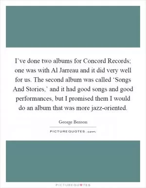 I’ve done two albums for Concord Records; one was with Al Jarreau and it did very well for us. The second album was called ‘Songs And Stories,’ and it had good songs and good performances, but I promised them I would do an album that was more jazz-oriented Picture Quote #1
