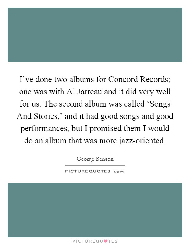 I've done two albums for Concord Records; one was with Al Jarreau and it did very well for us. The second album was called ‘Songs And Stories,' and it had good songs and good performances, but I promised them I would do an album that was more jazz-oriented. Picture Quote #1