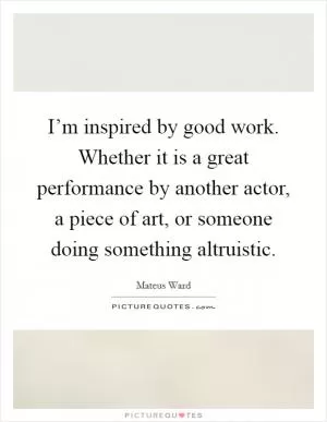 I’m inspired by good work. Whether it is a great performance by another actor, a piece of art, or someone doing something altruistic Picture Quote #1