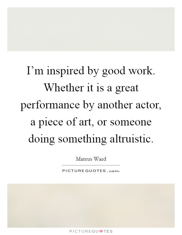 I'm inspired by good work. Whether it is a great performance by another actor, a piece of art, or someone doing something altruistic. Picture Quote #1