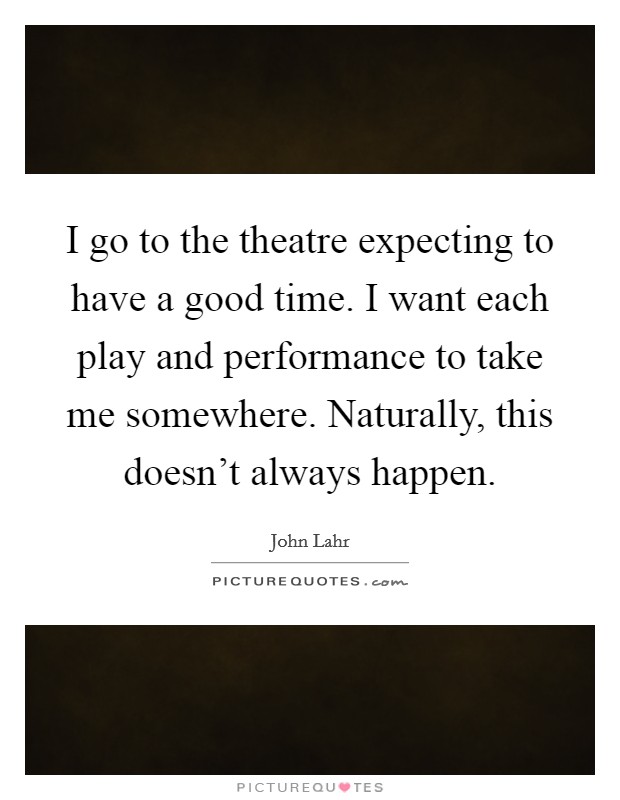 I go to the theatre expecting to have a good time. I want each play and performance to take me somewhere. Naturally, this doesn't always happen. Picture Quote #1