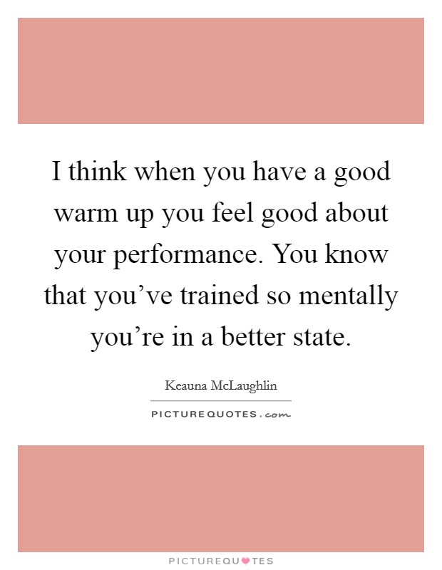 I think when you have a good warm up you feel good about your performance. You know that you've trained so mentally you're in a better state. Picture Quote #1