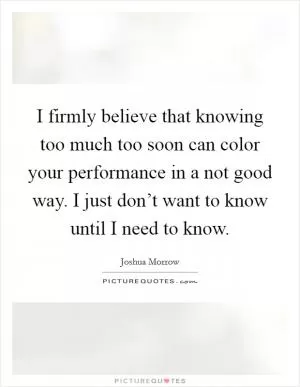 I firmly believe that knowing too much too soon can color your performance in a not good way. I just don’t want to know until I need to know Picture Quote #1