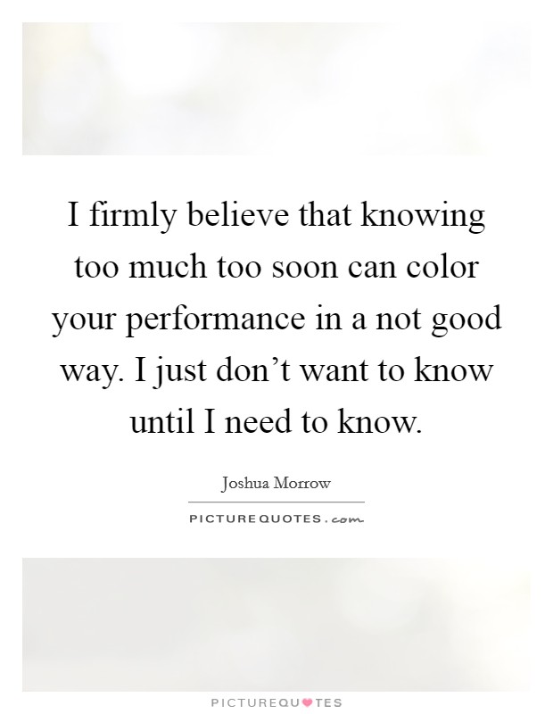 I firmly believe that knowing too much too soon can color your performance in a not good way. I just don't want to know until I need to know. Picture Quote #1