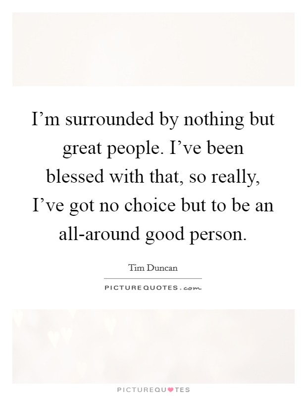 I'm surrounded by nothing but great people. I've been blessed with that, so really, I've got no choice but to be an all-around good person. Picture Quote #1