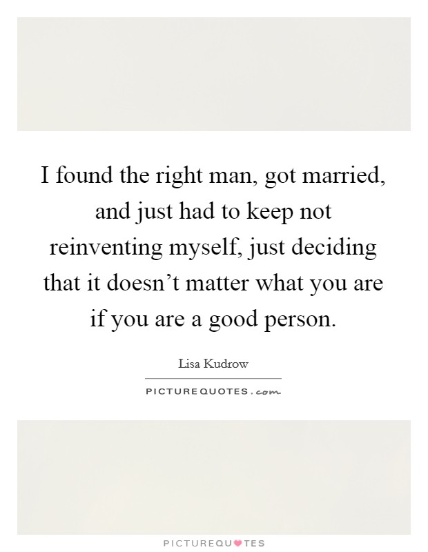 I found the right man, got married, and just had to keep not reinventing myself, just deciding that it doesn't matter what you are if you are a good person. Picture Quote #1