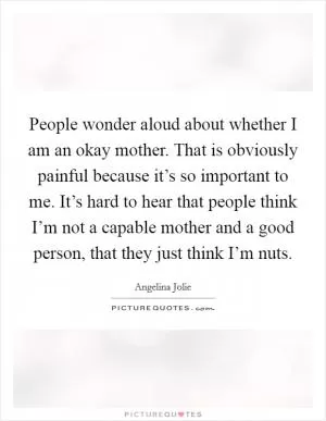 People wonder aloud about whether I am an okay mother. That is obviously painful because it’s so important to me. It’s hard to hear that people think I’m not a capable mother and a good person, that they just think I’m nuts Picture Quote #1