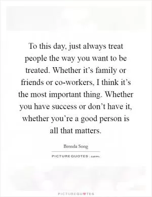 To this day, just always treat people the way you want to be treated. Whether it’s family or friends or co-workers, I think it’s the most important thing. Whether you have success or don’t have it, whether you’re a good person is all that matters Picture Quote #1