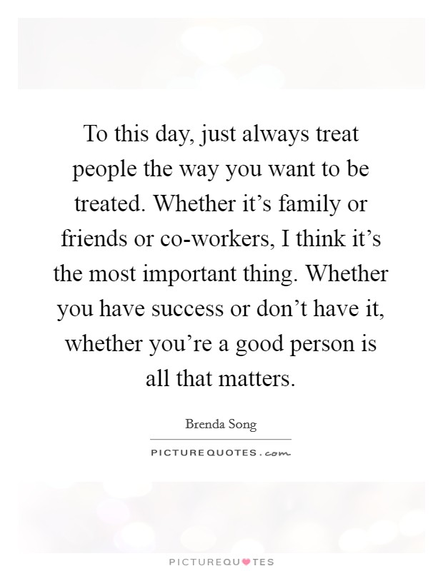 To this day, just always treat people the way you want to be treated. Whether it's family or friends or co-workers, I think it's the most important thing. Whether you have success or don't have it, whether you're a good person is all that matters. Picture Quote #1