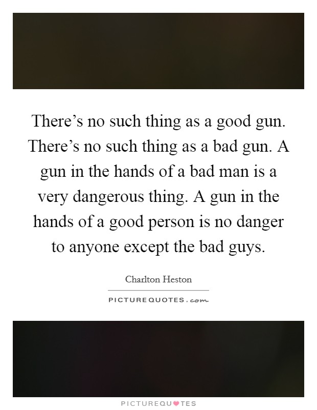 There's no such thing as a good gun. There's no such thing as a bad gun. A gun in the hands of a bad man is a very dangerous thing. A gun in the hands of a good person is no danger to anyone except the bad guys. Picture Quote #1