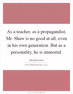 As a teacher, as a propagandist, Mr. Shaw is no good at all, even in his own generation. But as a personality, he is immortal Picture Quote #1
