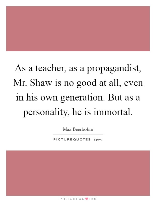 As a teacher, as a propagandist, Mr. Shaw is no good at all, even in his own generation. But as a personality, he is immortal. Picture Quote #1