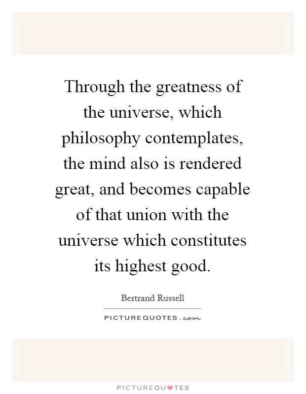 Through the greatness of the universe, which philosophy contemplates, the mind also is rendered great, and becomes capable of that union with the universe which constitutes its highest good. Picture Quote #1