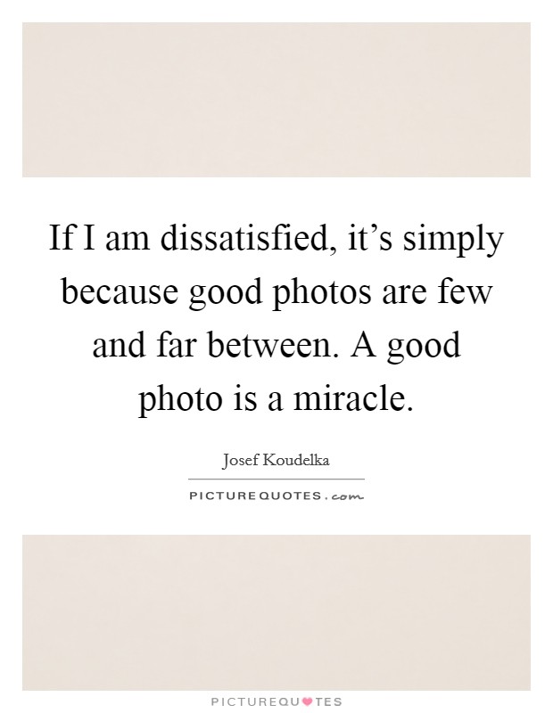 If I am dissatisfied, it's simply because good photos are few and far between. A good photo is a miracle. Picture Quote #1