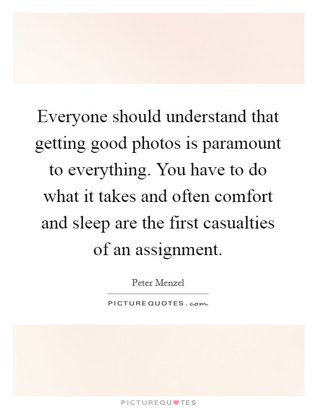 Everyone should understand that getting good photos is paramount to everything. You have to do what it takes and often comfort and sleep are the first casualties of an assignment. Picture Quote #1