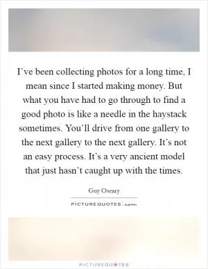 I’ve been collecting photos for a long time, I mean since I started making money. But what you have had to go through to find a good photo is like a needle in the haystack sometimes. You’ll drive from one gallery to the next gallery to the next gallery. It’s not an easy process. It’s a very ancient model that just hasn’t caught up with the times Picture Quote #1