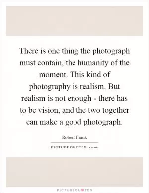 There is one thing the photograph must contain, the humanity of the moment. This kind of photography is realism. But realism is not enough - there has to be vision, and the two together can make a good photograph Picture Quote #1