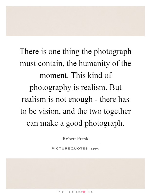 There is one thing the photograph must contain, the humanity of the moment. This kind of photography is realism. But realism is not enough - there has to be vision, and the two together can make a good photograph. Picture Quote #1