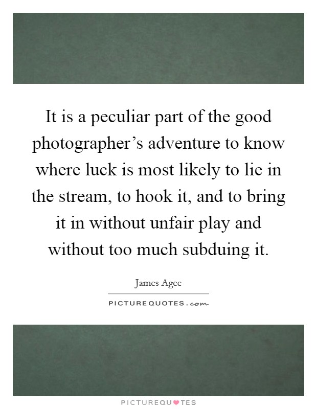 It is a peculiar part of the good photographer's adventure to know where luck is most likely to lie in the stream, to hook it, and to bring it in without unfair play and without too much subduing it. Picture Quote #1