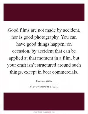 Good films are not made by accident, nor is good photography. You can have good things happen, on occasion, by accident that can be applied at that moment in a film, but your craft isn’t structured around such things, except in beer commercials Picture Quote #1