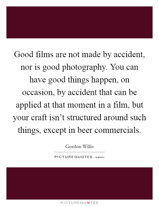 Good films are not made by accident, nor is good photography. You can have good things happen, on occasion, by accident that can be applied at that moment in a film, but your craft isn't structured around such things, except in beer commercials. Picture Quote #1