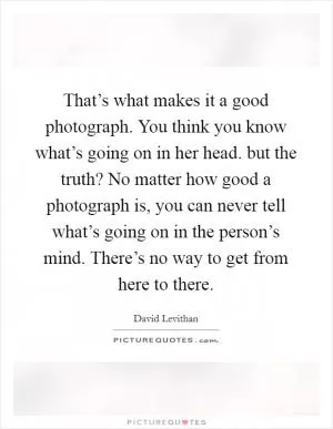 That’s what makes it a good photograph. You think you know what’s going on in her head. but the truth? No matter how good a photograph is, you can never tell what’s going on in the person’s mind. There’s no way to get from here to there Picture Quote #1