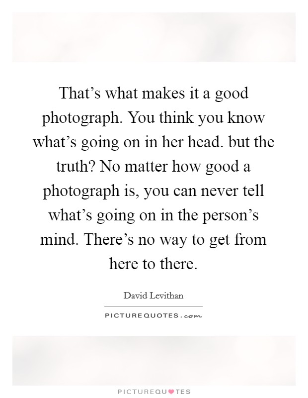That's what makes it a good photograph. You think you know what's going on in her head. but the truth? No matter how good a photograph is, you can never tell what's going on in the person's mind. There's no way to get from here to there. Picture Quote #1