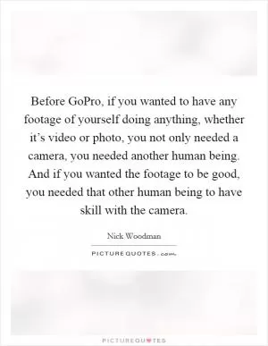 Before GoPro, if you wanted to have any footage of yourself doing anything, whether it’s video or photo, you not only needed a camera, you needed another human being. And if you wanted the footage to be good, you needed that other human being to have skill with the camera Picture Quote #1
