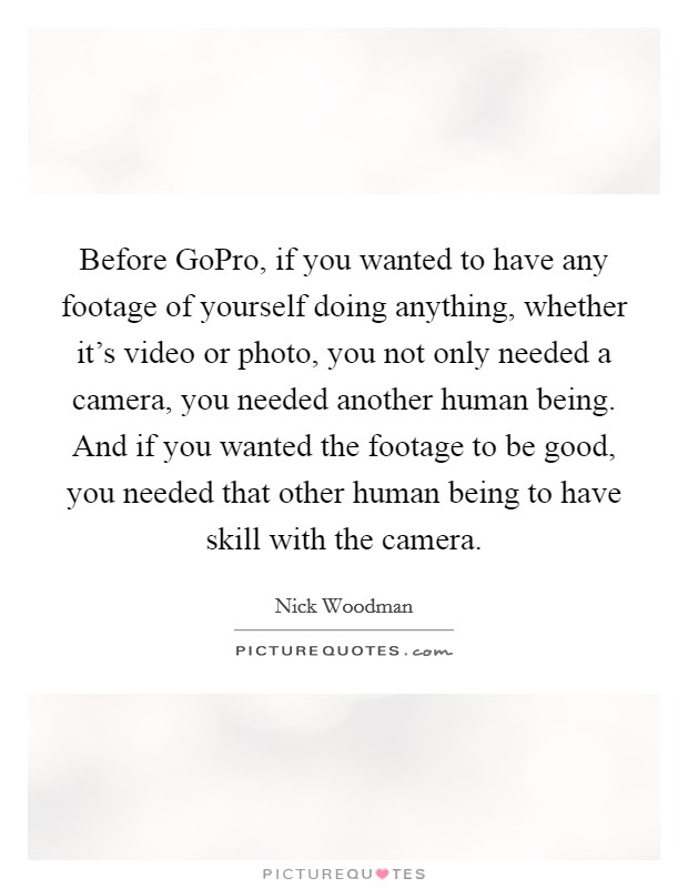 Before GoPro, if you wanted to have any footage of yourself doing anything, whether it's video or photo, you not only needed a camera, you needed another human being. And if you wanted the footage to be good, you needed that other human being to have skill with the camera. Picture Quote #1