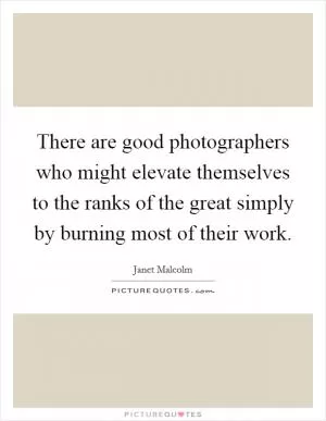 There are good photographers who might elevate themselves to the ranks of the great simply by burning most of their work Picture Quote #1