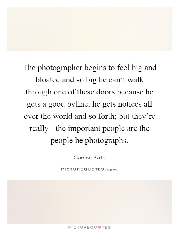 The photographer begins to feel big and bloated and so big he can't walk through one of these doors because he gets a good byline; he gets notices all over the world and so forth; but they're really - the important people are the people he photographs. Picture Quote #1