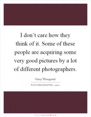 I don’t care how they think of it. Some of these people are acquiring some very good pictures by a lot of different photographers Picture Quote #1