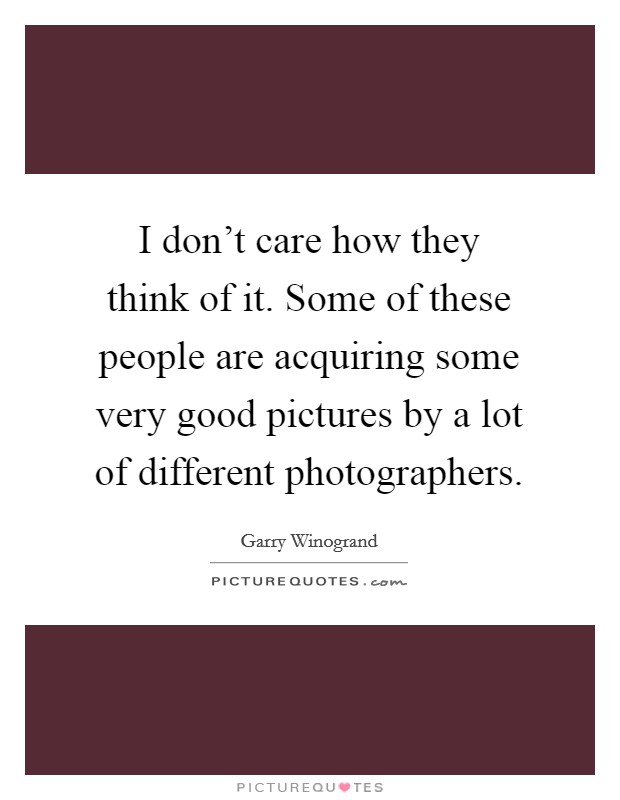 I don't care how they think of it. Some of these people are acquiring some very good pictures by a lot of different photographers. Picture Quote #1