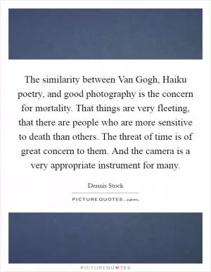 The similarity between Van Gogh, Haiku poetry, and good photography is the concern for mortality. That things are very fleeting, that there are people who are more sensitive to death than others. The threat of time is of great concern to them. And the camera is a very appropriate instrument for many Picture Quote #1
