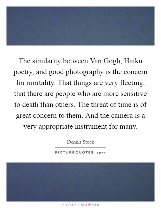 The similarity between Van Gogh, Haiku poetry, and good photography is the concern for mortality. That things are very fleeting, that there are people who are more sensitive to death than others. The threat of time is of great concern to them. And the camera is a very appropriate instrument for many. Picture Quote #1