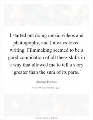 I started out doing music videos and photography, and I always loved writing. Filmmaking seemed to be a good compilation of all these skills in a way that allowed me to tell a story ‘greater than the sum of its parts.’ Picture Quote #1