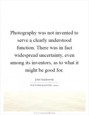 Photography was not invented to serve a clearly understood function. There was in fact widespread uncertainty, even among its inventors, as to what it might be good for Picture Quote #1