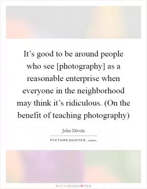 It’s good to be around people who see [photography] as a reasonable enterprise when everyone in the neighborhood may think it’s ridiculous. (On the benefit of teaching photography) Picture Quote #1