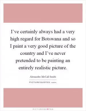 I’ve certainly always had a very high regard for Botswana and so I paint a very good picture of the country and I’ve never pretended to be painting an entirely realistic picture Picture Quote #1