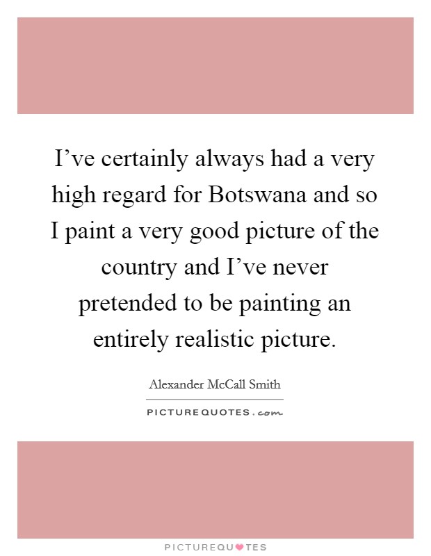 I've certainly always had a very high regard for Botswana and so I paint a very good picture of the country and I've never pretended to be painting an entirely realistic picture. Picture Quote #1
