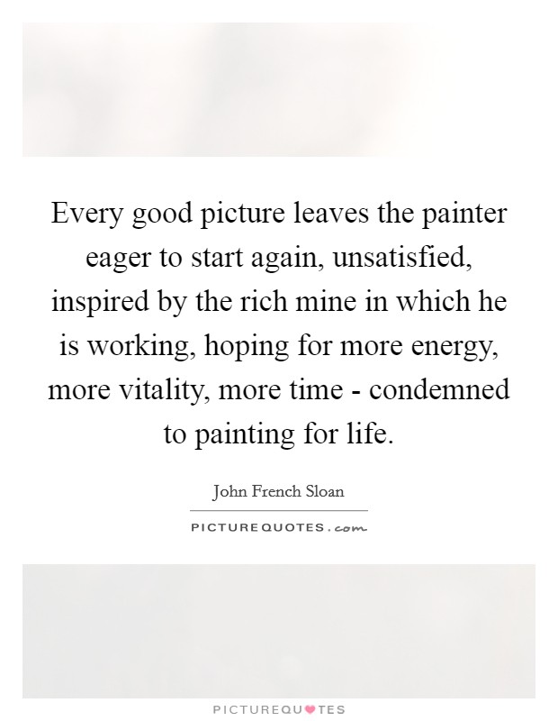 Every good picture leaves the painter eager to start again, unsatisfied, inspired by the rich mine in which he is working, hoping for more energy, more vitality, more time - condemned to painting for life. Picture Quote #1