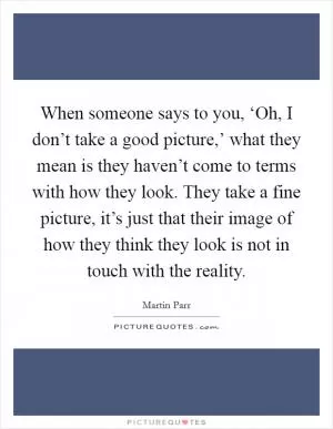 When someone says to you, ‘Oh, I don’t take a good picture,’ what they mean is they haven’t come to terms with how they look. They take a fine picture, it’s just that their image of how they think they look is not in touch with the reality Picture Quote #1