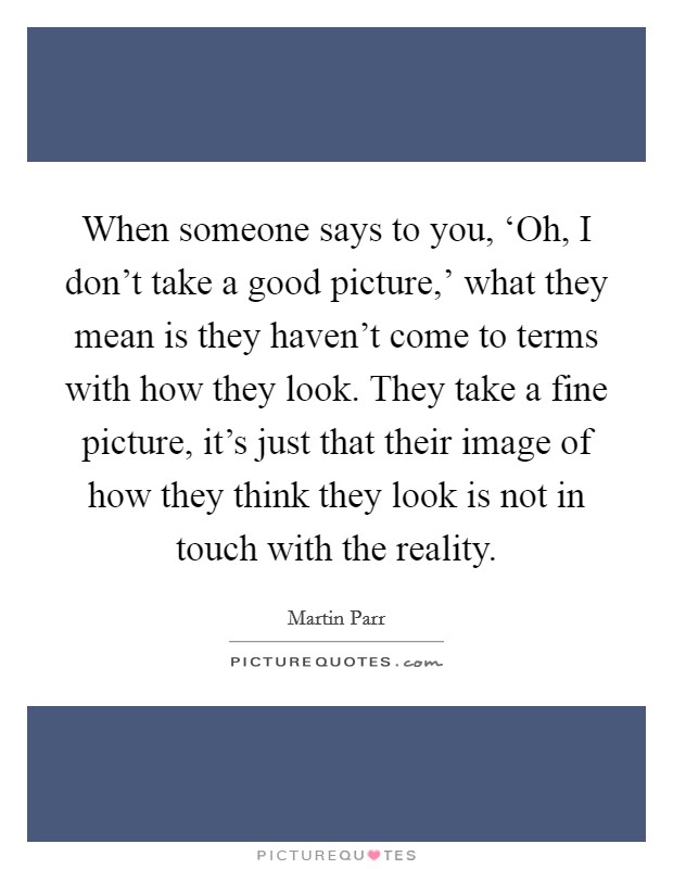 When someone says to you, ‘Oh, I don't take a good picture,' what they mean is they haven't come to terms with how they look. They take a fine picture, it's just that their image of how they think they look is not in touch with the reality. Picture Quote #1