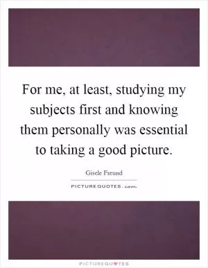 For me, at least, studying my subjects first and knowing them personally was essential to taking a good picture Picture Quote #1