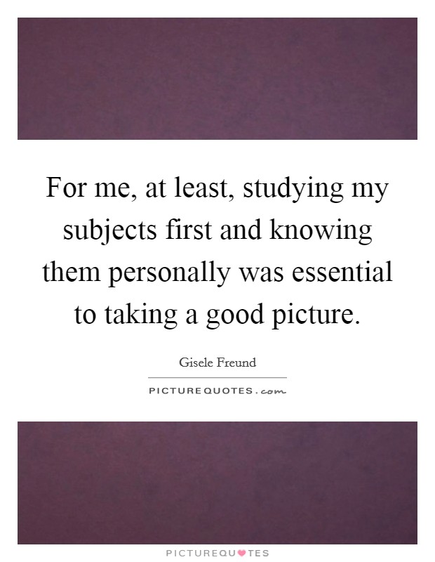 For me, at least, studying my subjects first and knowing them personally was essential to taking a good picture. Picture Quote #1