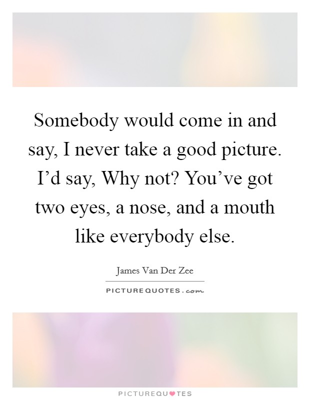 Somebody would come in and say, I never take a good picture. I'd say, Why not? You've got two eyes, a nose, and a mouth like everybody else. Picture Quote #1