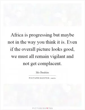 Africa is progressing but maybe not in the way you think it is. Even if the overall picture looks good, we must all remain vigilant and not get complacent Picture Quote #1