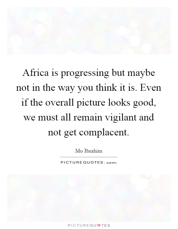 Africa is progressing but maybe not in the way you think it is. Even if the overall picture looks good, we must all remain vigilant and not get complacent. Picture Quote #1