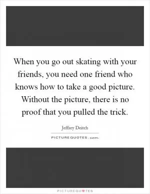 When you go out skating with your friends, you need one friend who knows how to take a good picture. Without the picture, there is no proof that you pulled the trick Picture Quote #1