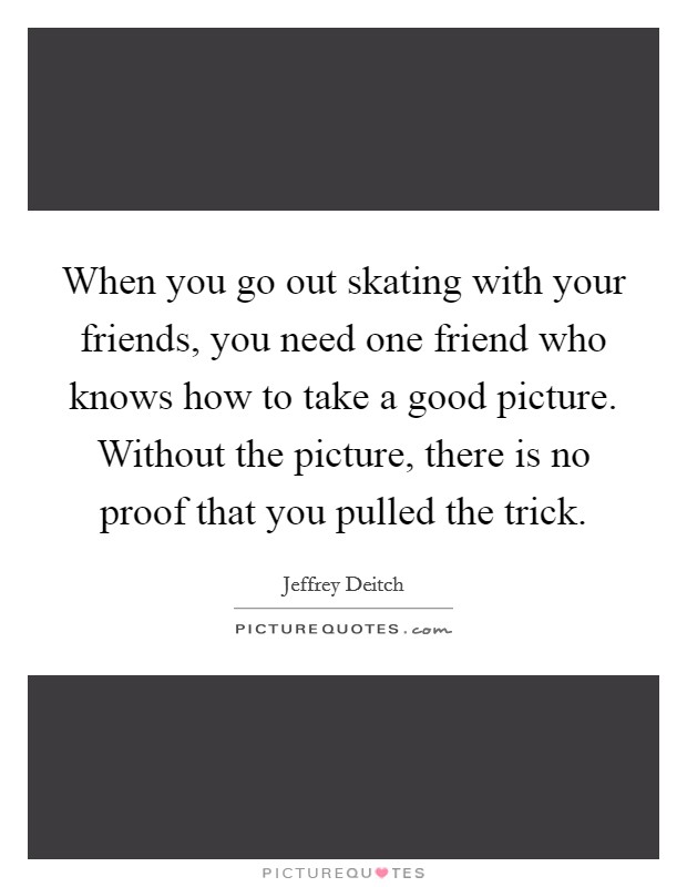 When you go out skating with your friends, you need one friend who knows how to take a good picture. Without the picture, there is no proof that you pulled the trick. Picture Quote #1